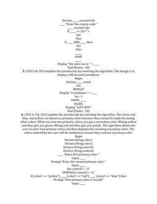 Declare _____ countyCode
_____ “Enter the county code: “
_____ countyCode
If _____ <= 10="">
Set
Else
If _____ AND _____ then
Set
Else
_____
EndIf
_____
Display “the sales tax is: “ + _____
End (Points : 10)
5. (TCO 5 & 10) Complete the pseudocode by rewriting the algorithm. The design is to
display a 60-second countdown.
Begin
Declare _____ count
Set
REPEAT
Display “countdown: “ + _____
Set - 1
UNTIL _____
EndDo
Display “LIFT OFF!”
End (Points : 10)
6. (TCO 4, 5 & 10) Complete the pseudocode by rewriting the algorithm. The colors red,
blue, and yellow are known as primary colors because they cannot be made by mixing
other colors. When you mix two primary colors, you get a secondary color. Mixing yellow
and blue gets you green. Mixing red and blue gets you purple. The algorithm allows the
user to enter two primary colors and then displays the resulting secondary color. The
colors entered by the user will be validated to ensure they entered a primary color.
Begin
Declare String color1
Declare String color2
Declare String control1
Declare String control2
_____ “Enter first primary color: “
Input _____
Prompt “Enter the second primary color: “
Input _____
Set control1 = “n”
DOWHILE control1 = “n”
If (color1 <> “yellow”) _____ (color1 <> “red”) _____ (color1 <> “blue”) then
Prompt “first primary color is invalid”
Input _____
 