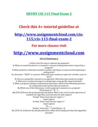DEVRY CIS 115 Final Exam 2
Check this A+ tutorial guideline at
http://www.assignmentcloud.com/cis-
115/cis-115-final-exam-2
For more classes visit
http://www.assignmentcloud.com
CIS 115 Final Exam 2
1. What is the first step in software development?
2. What are named locations in a computer’s memory holding information required by a
program?
3. What symbol in a flowchart would be used by a developer to represent the beginning or
ending point?
4. ) Set name = “BSCIS” is a process. What data type would you expect the variable, name, to
have?
5. (You are using dollar amounts in an algorithm. What data type would you assign?
6. What tool is used by developers to design logic using specific shapes/symbols?
7. When a program evaluates mathematical expression, which of the following operators
(or mathematical operations) takes precedence?
8. (Which one of the following is a valid assignment statement in a program?
9. (Evaluate (2 * 3) ^ 3.
10. (TCO 2) Review the partial pseudocode below. What is the correct math expression to
complete the algorithm and total sales for both regions?
Prompt “Enter total sales for region 1: “
Input region1
Prompt “Enter total sales for region 2: “
Input region2
Set _____
Display “total sales: “ + total (Points : 4)
11. (TCO 3 & 4) Review the pseudocode below. What will be displayed when this algorithm
executes?
 