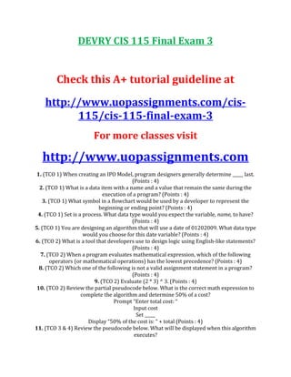 DEVRY CIS 115 Final Exam 3
Check this A+ tutorial guideline at
http://www.uopassignments.com/cis-
115/cis-115-final-exam-3
For more classes visit
http://www.uopassignments.com
1. (TCO 1) When creating an IPO Model, program designers generally determine _____ last.
(Points : 4)
2. (TCO 1) What is a data item with a name and a value that remain the same during the
execution of a program? (Points : 4)
3. (TCO 1) What symbol in a flowchart would be used by a developer to represent the
beginning or ending point? (Points : 4)
4. (TCO 1) Set is a process. What data type would you expect the variable, name, to have?
(Points : 4)
5. (TCO 1) You are designing an algorithm that will use a date of 01202009. What data type
would you choose for this date variable? (Points : 4)
6. (TCO 2) What is a tool that developers use to design logic using English-like statements?
(Points : 4)
7. (TCO 2) When a program evaluates mathematical expression, which of the following
operators (or mathematical operations) has the lowest precedence? (Points : 4)
8. (TCO 2) Which one of the following is not a valid assignment statement in a program?
(Points : 4)
9. (TCO 2) Evaluate (2 * 3) ^ 3. (Points : 4)
10. (TCO 2) Review the partial pseudocode below. What is the correct math expression to
complete the algorithm and determine 50% of a cost?
Prompt “Enter total cost: “
Input cost
Set _____
Display “50% of the cost is: “ + total (Points : 4)
11. (TCO 3 & 4) Review the pseudocode below. What will be displayed when this algorithm
executes?
 