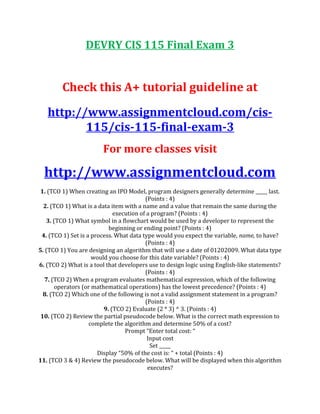 DEVRY CIS 115 Final Exam 3
Check this A+ tutorial guideline at
http://www.assignmentcloud.com/cis-
115/cis-115-final-exam-3
For more classes visit
http://www.assignmentcloud.com
1. (TCO 1) When creating an IPO Model, program designers generally determine _____ last.
(Points : 4)
2. (TCO 1) What is a data item with a name and a value that remain the same during the
execution of a program? (Points : 4)
3. (TCO 1) What symbol in a flowchart would be used by a developer to represent the
beginning or ending point? (Points : 4)
4. (TCO 1) Set is a process. What data type would you expect the variable, name, to have?
(Points : 4)
5. (TCO 1) You are designing an algorithm that will use a date of 01202009. What data type
would you choose for this date variable? (Points : 4)
6. (TCO 2) What is a tool that developers use to design logic using English-like statements?
(Points : 4)
7. (TCO 2) When a program evaluates mathematical expression, which of the following
operators (or mathematical operations) has the lowest precedence? (Points : 4)
8. (TCO 2) Which one of the following is not a valid assignment statement in a program?
(Points : 4)
9. (TCO 2) Evaluate (2 * 3) ^ 3. (Points : 4)
10. (TCO 2) Review the partial pseudocode below. What is the correct math expression to
complete the algorithm and determine 50% of a cost?
Prompt “Enter total cost: “
Input cost
Set _____
Display “50% of the cost is: “ + total (Points : 4)
11. (TCO 3 & 4) Review the pseudocode below. What will be displayed when this algorithm
executes?
 