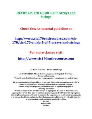 DEVRY CIS 170 C iLab 5 of 7 Arrays and
Strings
Check this A+ tutorial guideline at
http://www.cis170entirecourse.com/cis-
170/cis-170-c-ilab-5-of-7-arrays-and-strings
For more classes visit
http://www.cis170entirecourse.com
CIS 170 C iLab 5 of 7 Arrays and Strings
Lab # CIS CIS170C-A5 Lab 5 of 7: Arrays and Strings Lab Overview -
Scenario/Summary
You will code, build, and execute two programs requiring arrays and strings.
First program (Video Game Player Program): Determine the average score for a
group of players and then determine who scored below average.
Second program (Pig Latin): Convert words in a phrase to pig latin.
Learning outcomes:
Be able to explain the need for arrays in a program. Be able to determine the
appropriate array data type to use in a given program. Be able to write a program
that implements arrays. Be able to explain the way memory is allocated for arrays in
a program. Be able to explain the fact that arrays are objects in C++. Be able to write
a program that implements strings.Deliverables
Section
Deliverable
Points
 