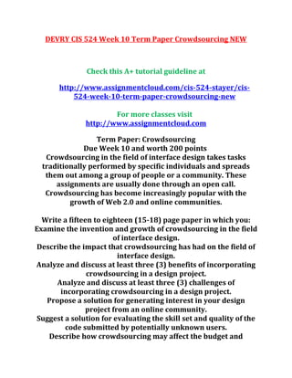 DEVRY CIS 524 Week 10 Term Paper Crowdsourcing NEW
Check this A+ tutorial guideline at
http://www.assignmentcloud.com/cis-524-stayer/cis-
524-week-10-term-paper-crowdsourcing-new
For more classes visit
http://www.assignmentcloud.com
Term Paper: Crowdsourcing
Due Week 10 and worth 200 points
Crowdsourcing in the field of interface design takes tasks
traditionally performed by specific individuals and spreads
them out among a group of people or a community. These
assignments are usually done through an open call.
Crowdsourcing has become increasingly popular with the
growth of Web 2.0 and online communities.
Write a fifteen to eighteen (15-18) page paper in which you:
Examine the invention and growth of crowdsourcing in the field
of interface design.
Describe the impact that crowdsourcing has had on the field of
interface design.
Analyze and discuss at least three (3) benefits of incorporating
crowdsourcing in a design project.
Analyze and discuss at least three (3) challenges of
incorporating crowdsourcing in a design project.
Propose a solution for generating interest in your design
project from an online community.
Suggest a solution for evaluating the skill set and quality of the
code submitted by potentially unknown users.
Describe how crowdsourcing may affect the budget and
 