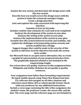 Analyze the new system and determine the design issues with
this new system.
Describe how you would correct the design issues with the
system to make the restaurant managers happy.
Create a design plan that:
Lists and explains the tasks associated with improving this
interface.
Contains at least six (6) tasks.
Includes realistic time estimates for each task to be completed.
Analyzes the development of the system in your plan.
Analyzes the testing of the system in your plan.
Analyzes the implementation of the system in your plan.
Examine how this system balanced security and usability, and
explain the challenges of incorporating system security and
system usability into a design.
Suggest changes that could be made to the security of this
system to still meet security objectives but make the system
more usable.
Use Microsoft Visio or an open source alternative, Dia, to create
a graphical representation of your proposed interface.Note:
The graphically depicted solution is not included in the
required page length.
Use at least three (3) quality resources in this assignment.Note:
Wikipedia and similar Websites do not qualify as quality
resources.
Your assignment must follow these formatting requirements:
Be typed, double spaced, using Times New Roman font (size
12), with one-inch margins on all sides; citations and
references must follow APA or school-specific format. Check
with your professor for any additional instructions.
Include a cover page containing the title of the assignment, the
student’s name, the professor’s name, the course title, and the
date. The cover page and the reference page are not included in
 