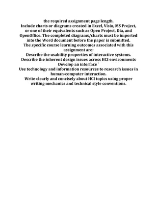 the required assignment page length.
Include charts or diagrams created in Excel, Visio, MS Project,
or one of their equivalents such as Open Project, Dia, and
OpenOffice. The completed diagrams/charts must be imported
into the Word document before the paper is submitted.
The specific course learning outcomes associated with this
assignment are:
Describe the usability properties of interactive systems.
Describe the inherent design issues across HCI environments
Develop an interface `
Use technology and information resources to research issues in
human-computer interaction.
Write clearly and concisely about HCI topics using proper
writing mechanics and technical style conventions.
 