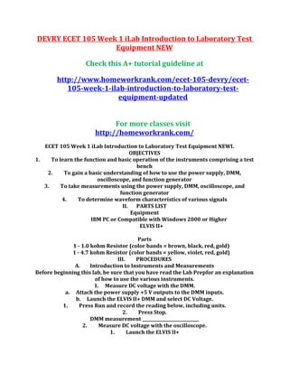 DEVRY ECET 105 Week 1 iLab Introduction to Laboratory Test
Equipment NEW
Check this A+ tutorial guideline at
http://www.homeworkrank.com/ecet-105-devry/ecet-
105-week-1-ilab-introduction-to-laboratory-test-
equipment-updated
For more classes visit
http://homeworkrank.com/
ECET 105 Week 1 iLab Introduction to Laboratory Test Equipment NEWI.
OBJECTIVES
1. To learn the function and basic operation of the instruments comprising a test
bench
2. To gain a basic understanding of how to use the power supply, DMM,
oscilloscope, and function generator
3. To take measurements using the power supply, DMM, oscilloscope, and
function generator
4. To determine waveform characteristics of various signals
II. PARTS LIST
Equipment
IBM PC or Compatible with Windows 2000 or Higher
ELVIS II+
Parts
1 - 1.0 kohm Resistor (color bands = brown, black, red, gold)
1 - 4.7 kohm Resistor (color bands = yellow, violet, red, gold)
III. PROCEDURES
A. Introduction to Instruments and Measurements
Before beginning this lab, be sure that you have read the Lab Prepfor an explanation
of how to use the various instruments.
1. Measure DC voltage with the DMM.
a. Attach the power supply +5 V outputs to the DMM inputs.
b. Launch the ELVIS II+ DMM and select DC Voltage.
1. Press Run and record the reading below, including units.
2. Press Stop.
DMM measurement ___________________________
2. Measure DC voltage with the oscilloscope.
1. Launch the ELVIS II+
 