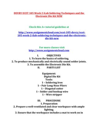 DEVRY ECET 105 Week 2 iLab Soldering Techniques and the
Electronic Die Kit NEW
Check this A+ tutorial guideline at
http://www.assignmentcloud.com/ecet-105-devry/ecet-
105-week-2-ilab-soldering-techniques-and-the-electronic-
die-kit-new
For more classes visit
http://www.assignmentcloud.com
I. OBJECTIVES
1. To learn the basics of soldering.
2. To produce mechanically and electrically sound solder joints.
3. To assemble the Electronic Die Kit.
II. PARTS LIST
Equipment:
Digital Die Kit
Tools:
1 – Soldering Iron
1 – Pair Long-Nose Pliers
1 – Diagonal cutter
1 – Solder and hookup wire
1 – Wire stripper
III. PROCEDURE
1. Preparation
2. Prepare a well-ventilated and clear workspace with ample
lighting.
3. Ensure that the workspace includes a mat to work on in
 
