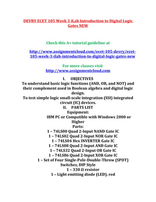 DEVRY ECET 105 Week 3 iLab Introduction to Digital Logic
Gates NEW
Check this A+ tutorial guideline at
http://www.assignmentcloud.com/ecet-105-devry/ecet-
105-week-3-ilab-introduction-to-digital-logic-gates-new
For more classes visit
http://www.assignmentcloud.com
I. OBJECTIVES
To understand basic logic functions (AND, OR, and NOT) and
their complement used in Boolean algebra and digital logic
design.
To test simple logic small-scale integration (SSI) integrated
circuit (IC) devices.
II. PARTS LIST
Equipment:
IBM PC or Compatible with Windows 2000 or
Higher
Parts:
1 – 74LS00 Quad 2-Input NAND Gate IC
1 – 74LS02 Quad 2-Input NOR Gate IC
1 – 74LS04 Hex INVERTER Gate IC
1 – 74LS08 Quad 2-Input AND Gate IC
1 – 74LS32 Quad 2-Input OR Gate IC
1 – 74LS86 Quad 2-Input XOR Gate IC
1 – Set of Four Single-Pole-Double-Throw (SPDT)
Switches, DIP Style
1 – 330 Ω resistor
1 – Light emitting diode (LED), red
 