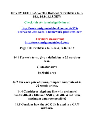 DEVRY ECET 365 Week 6 Homework Problems 14.1-
14.4, 14.8-14.13 NEW
Check this A+ tutorial guideline at
http://www.assignmentcloud.com/ecet-365-
devry/ecet-365-week-6-homework-problems-new
For more classes visit
http://www.assignmentcloud.com/
Page 710: Problems 14.1–14.4, 14.8–14.13
14.1 For each term, give a definition in 32 words or
less.
a) Master-slave
b) Multi-drop
14.2 For each pair of terms, compare and contrast in
32 words or less.
14.4 Consider a telephone line with a channel
bandwidth of 2 kHz and SNR of 40 dB. What is the
maximum data rate possible?
14.8 Consider how the ACK bit is used in a CAN
network.
 
