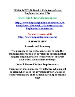 DEVRY ECET 370 Week 1 iLab Array-Based
Implementations NEW
Check this A+ tutorial guideline at
http://www.uopassignments.com/ecet-370-
devry/ecet-370-week-1-ilab-array-based-
implementations-recent
For more classes visit
http://www.uopassignments.com/
iLAB OVERVIEW
Scenario and Summary
The purpose of the iLab exercises is to help the
student acquire skills in developing programs that
require implementation with arrays of abstract
data types, such as lists and bags.
Note!Software Citation Requirements
This course uses open-source software which must
be cited when used for any student work. Citation
requirements are on theOpen Source Applications
page.
 