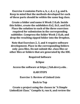 Exercise 4 contains Parts a, b, c, d, e, f, g, and h.
Keep in mind that the methods developed for each
of these parts should be within the same bag class.
Create a folder and name it Week 2 iLab. Inside
this folder, create the subfolders Ex2, Ex3, and Ex4.
Place the solution to each of the three exercises
required for submission in the corresponding
subfolder. Compress the folder Week 2 iLab, and
drop the resulting zipped folder into the Dropbox.
Note that Exercises 2, 3, and 4 require software
development. Place in the corresponding folders
only .java files. Do not submit the .class files or
other files or folders that are generated by the IDE.
Required Software
Eclipse
Access the software at https://lab.devry.edu .
iLAB STEPS
Exercise 1: Review of Linked Lists
Back to Top
Create a project using the classes in "A Simple
LinkedList Class." Compile it, run it, and review the
 