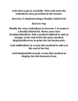 code that is given carefully. This code tests the
LinkedList class provided in the lecture.
Exercise 2: Implementing a Doubly Linked List
Back to Top
Modify the class LinkedList in Exercise 1 to make it
a doubly linked list. Name your class
DoublyLinkedList. Add a method addEnd to add an
integer at the end of the list and a method
displayInReverse to print the list backwards:
void addEnd(int x): create this method to add x to
the end of the list.
void displayInReverse(): create this method to
display the list elements from
 