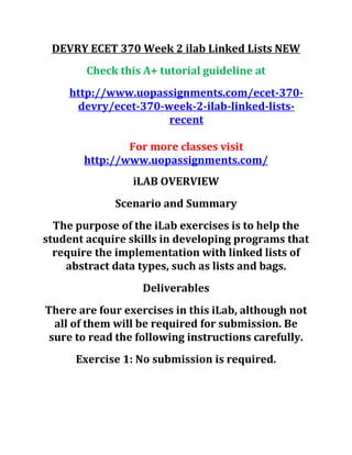 DEVRY ECET 370 Week 2 ilab Linked Lists NEW
Check this A+ tutorial guideline at
http://www.uopassignments.com/ecet-370-
devry/ecet-370-week-2-ilab-linked-lists-
recent
For more classes visit
http://www.uopassignments.com/
iLAB OVERVIEW
Scenario and Summary
The purpose of the iLab exercises is to help the
student acquire skills in developing programs that
require the implementation with linked lists of
abstract data types, such as lists and bags.
Deliverables
There are four exercises in this iLab, although not
all of them will be required for submission. Be
sure to read the following instructions carefully.
Exercise 1: No submission is required.
 