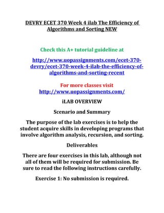 DEVRY ECET 370 Week 4 ilab The Efficiency of
Algorithms and Sorting NEW
Check this A+ tutorial guideline at
http://www.uopassignments.com/ecet-370-
devry/ecet-370-week-4-ilab-the-efficiency-of-
algorithms-and-sorting-recent
For more classes visit
http://www.uopassignments.com/
iLAB OVERVIEW
Scenario and Summary
The purpose of the lab exercises is to help the
student acquire skills in developing programs that
involve algorithm analysis, recursion, and sorting.
Deliverables
There are four exercises in this lab, although not
all of them will be required for submission. Be
sure to read the following instructions carefully.
Exercise 1: No submission is required.
 