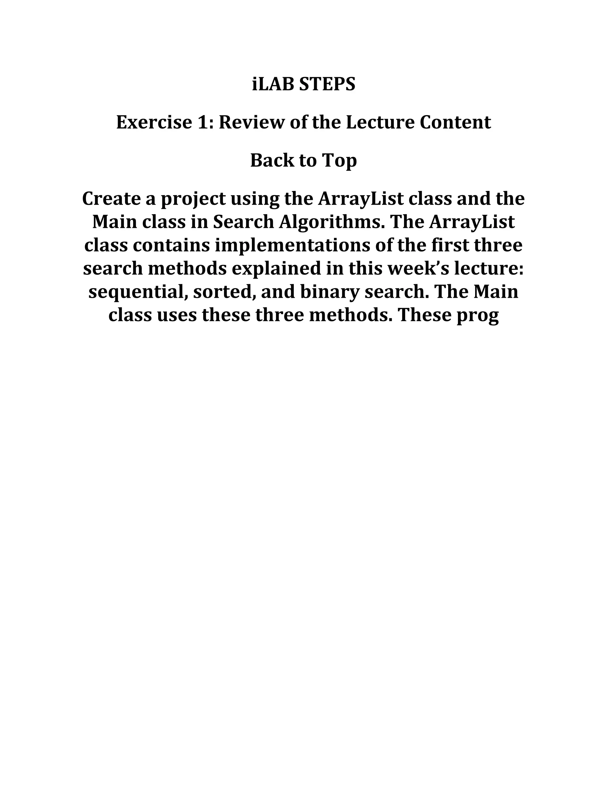 iLAB STEPS
Exercise 1: Review of the Lecture Content
Back to Top
Create a project using the ArrayList class and the
Main class in Search Algorithms. The ArrayList
class contains implementations of the first three
search methods explained in this week’s lecture:
sequential, sorted, and binary search. The Main
class uses these three methods. These prog
 