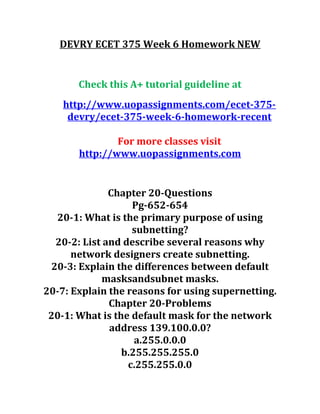 DEVRY ECET 375 Week 6 Homework NEW
Check this A+ tutorial guideline at
http://www.uopassignments.com/ecet-375-
devry/ecet-375-week-6-homework-recent
For more classes visit
http://www.uopassignments.com
Chapter 20-Questions
Pg-652-654
20-1: What is the primary purpose of using
subnetting?
20-2: List and describe several reasons why
network designers create subnetting.
20-3: Explain the differences between default
masksandsubnet masks.
20-7: Explain the reasons for using supernetting.
Chapter 20-Problems
20-1: What is the default mask for the network
address 139.100.0.0?
a.255.0.0.0
b.255.255.255.0
c.255.255.0.0
 