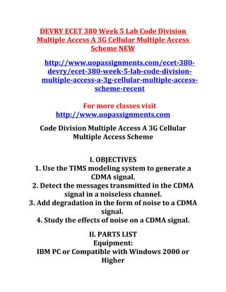 DEVRY ECET 380 Week 5 Lab Code Division
Multiple Access A 3G Cellular Multiple Access
Scheme NEW
http://www.uopassignments.com/ecet-380-
devry/ecet-380-week-5-lab-code-division-
multiple-access-a-3g-cellular-multiple-access-
scheme-recent
For more classes visit
http://www.uopassignments.com
Code Division Multiple Access A 3G Cellular
Multiple Access Scheme
I. OBJECTIVES
1. Use the TIMS modeling system to generate a
CDMA signal.
2. Detect the messages transmitted in the CDMA
signal in a noiseless channel.
3. Add degradation in the form of noise to a CDMA
signal.
4. Study the effects of noise on a CDMA signal.
II. PARTS LIST
Equipment:
IBM PC or Compatible with Windows 2000 or
Higher
 