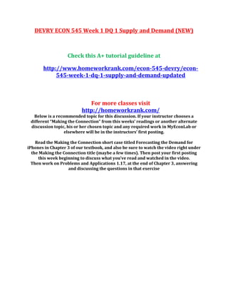 DEVRY ECON 545 Week 1 DQ 1 Supply and Demand (NEW)
Check this A+ tutorial guideline at
http://www.homeworkrank.com/econ-545-devry/econ-
545-week-1-dq-1-supply-and-demand-updated
For more classes visit
http://homeworkrank.com/
Below is a recommended topic for this discussion. If your instructor chooses a
different “Making the Connection” from this weeks’ readings or another alternate
discussion topic, his or her chosen topic and any required work in MyEconLab or
elsewhere will be in the instructors’ first posting.
Read the Making the Connection short case titled Forecasting the Demand for
iPhones in Chapter 3 of our textbook, and also be sure to watch the video right under
the Making the Connection title (maybe a few times). Then post your first posting
this week beginning to discuss what you’ve read and watched in the video.
Then work on Problems and Applications 1.17, at the end of Chapter 3, answering
and discussing the questions in that exercise
 