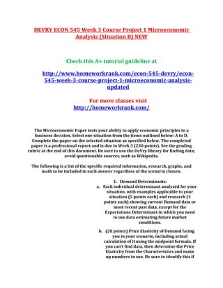 DEVRY ECON 545 Week 3 Course Project 1 Microeconomic
Analysis (Situation B) NEW
Check this A+ tutorial guideline at
http://www.homeworkrank.com/econ-545-devry/econ-
545-week-3-course-project-1-microeconomic-analysis-
updated
For more classes visit
http://homeworkrank.com/
The Microeconomic Paper tests your ability to apply economic principles to a
business decision. Select one situation from the items outlined below: A to D.
Complete the paper on the selected situation as specified below. The completed
paper is a professional report and is due in Week 3 (230 points). See the grading
rubric at the end of this document. Be sure to use the DeVry library for finding data;
avoid questionable sources, such as Wikipedia.
The following is a list of the specific required information, research, graphs, and
math to be included in each answer regardless of the scenario chosen.
1. Demand Determinants:
a. Each individual determinant analyzed for your
situation, with examples applicable to your
situation (5 points each) and research (3
points each) showing current Demand data or
most recent past data, except for the
Expectations Determinant in which you need
to use data estimating future market
conditions.
b. (20 points) Price Elasticity of Demand facing
you in your scenario, including actual
calculation of it using the midpoint formula. If
you can’t find data, then determine the Price
Elasticity from the Characteristics and make
up numbers to use. Be sure to identify this if
 