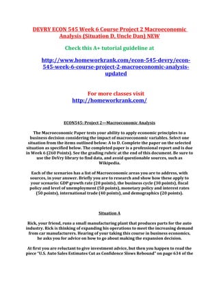DEVRY ECON 545 Week 6 Course Project 2 Macroeconomic
Analysis (Situation D, Uncle Dan) NEW
Check this A+ tutorial guideline at
http://www.homeworkrank.com/econ-545-devry/econ-
545-week-6-course-project-2-macroeconomic-analysis-
updated
For more classes visit
http://homeworkrank.com/
ECON545: Project 2—Macroeconomic Analysis
The Macroeconomic Paper tests your ability to apply economic principles to a
business decision considering the impact of macroeconomic variables. Select one
situation from the items outlined below: A to D. Complete the paper on the selected
situation as specified below. The completed paper is a professional report and is due
in Week 6 (260 Points). See the grading rubric at the end of this document. Be sure to
use the DeVry library to find data, and avoid questionable sources, such as
Wikipedia.
Each of the scenarios has a list of Macroeconomic areas you are to address, with
sources, in your answer. Briefly you are to research and show how these apply to
your scenario: GDP growth rate (20 points), the business cycle (30 points), fiscal
policy and level of unemployment (50 points), monetary policy and interest rates
(50 points), international trade (40 points), and demographics (20 points).
Situation A
Rick, your friend, runs a small manufacturing plant that produces parts for the auto
industry. Rick is thinking of expanding his operations to meet the increasing demand
from car manufacturers. Hearing of your taking this course in business economics,
he asks you for advice on how to go about making the expansion decision.
At first you are reluctant to give investment advice, but then you happen to read the
piece “U.S. Auto Sales Estimates Cut as Confidence Slows Rebound” on page 634 of the
 