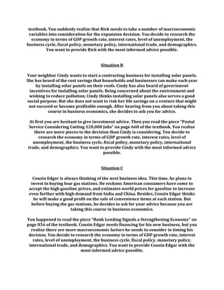textbook. You suddenly realize that Rick needs to take a number of macroeconomic
variables into consideration for the expansion decision. You decide to research the
economy in terms of GDP growth rate, interest rates, level of unemployment, the
business cycle, fiscal policy, monetary policy, international trade, and demographics.
You want to provide Rick with the most informed advice possible.
Situation B
Your neighbor Cindy wants to start a contracting business for installing solar panels.
She has heard of the cost savings that households and businesses can make each year
by installing solar panels on their roofs. Cindy has also heard of government
incentives for installing solar panels. Being concerned about the environment and
wishing to reduce pollution, Cindy thinks installing solar panels also serves a good
social purpose. But she does not want to risk her life savings on a venture that might
not succeed or become profitable enough. After hearing from you about taking this
course in business economics, she decides to ask you for advice.
At first you are hesitant to give investment advice. Then you read the piece “Postal
Service Considering Cutting 120,000 Jobs” on page 668 of the textbook. You realize
there are more pieces to the decision than Cindy is considering. You decide to
research the economy in terms of GDP growth rate, interest rates, level of
unemployment, the business cycle, fiscal policy, monetary policy, international
trade, and demographics. You want to provide Cindy with the most informed advice
possible.
Situation C
Cousin Edgar is always thinking of the next business idea. This time, he plans to
invest in buying four gas stations. He reckons American consumers have come to
accept the high gasoline prices, and estimates world prices for gasoline to increase
even further with high demand from India and China. Besides, Cousin Edgar thinks
he will make a good profit on the sale of convenience items at each station. But
before buying the gas stations, he decides to ask for your advice because you are
taking this course in business economics.
You happened to read the piece “Bank Lending Signals a Strengthening Economy” on
page 856 of the textbook. Cousin Edgar needs financing for his new business, but you
realize there are more macroeconomic factors he needs to consider in timing his
decision. You decide to research the economy in terms of GDP growth rate, interest
rates, level of unemployment, the business cycle, fiscal policy, monetary policy,
international trade, and demographics. You want to provide Cousin Edgar with the
most informed advice possible.
 