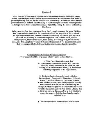 Situation D
After hearing of your taking this course in business economics, Uncle Dan has e-
mailed you asking for advice on his 100-acre corn farm. He mentioned how, after 30
years of growing corn, he wishes to leave that commodity’s market and enter a more
profitable market instead. He is thinking of subdividing his land and building homes
and shops. He reckons he could make a good profit by selling the homes and renting
the shops.
Before you can find time to answer Uncle Dan’s e-mail, you read the piece “Will the
Fed’s New Policies Revitalize the Housing Market?” on page 896 of the textbook.
Recognizing the costs and risks for Uncle Dan in making the switch, you decide to
research the economy in terms of GDP growth rate, interest rates, level of
unemployment, the business cycle, fiscal policy, monetary policy, international
trade, and demographics. You decide to educate yourself about macroeconomics so
that you can provide Uncle Dan with the most informed advice possible.
Macroeconomic Paper as a Professional Report
Your paper should be organized into five parts as listed below.
1. Title Page: Name, class, and date
2. Introduction to situation but do NOT copy the
scenario. Briefly summarize the situation and
identify the macroeconomic issue(s) to be decided
from the perspective of the organization.
3. Business Cycles, Unemployment, Inflation,
International - Comparative Advantage, Exchange
Rates, Trade, Etc., Monetary Policy and Interest
Rates, and Fiscal Policy and Unemployment Identify
the variables that are critical in addressing the
issue(s). Gather and present the relevant data on the
variables by searching the DeVry Online Library. Ask
a librarian for help if needed. Use in-text citation to
report the source(s) of the data. Graphs may be
included here.
4. Recommendations and Economic Justification
 