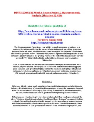 DEVRY ECON 545 Week 6 Course Project 2 Macroeconomic
Analysis (Situation B) NEW
Check this A+ tutorial guideline at
http://www.homeworkrank.com/econ-545-devry/econ-
545-week-6-course-project-2-macroeconomic-analysis-
updated
For more classes visit
http://homeworkrank.com/
The Macroeconomic Paper tests your ability to apply economic principles to a
business decision considering the impact of macroeconomic variables. Select one
situation from the items outlined below: A to D. Complete the paper on the selected
situation as specified below. The completed paper is a professional report and is due
in Week 6 (260 Points). See the grading rubric at the end of this document. Be sure to
use the DeVry library to find data, and avoid questionable sources, such as
Wikipedia.
Each of the scenarios has a list of Macroeconomic areas you are to address, with
sources, in your answer. Briefly you are to research and show how these apply to
your scenario: GDP growth rate (20 points), the business cycle (30 points), fiscal
policy and level of unemployment (50 points), monetary policy and interest rates
(50 points), international trade (40 points), and demographics (20 points).
Situation A
Rick, your friend, runs a small manufacturing plant that produces parts for the auto
industry. Rick is thinking of expanding his operations to meet the increasing demand
from car manufacturers. Hearing of your taking this course in business economics,
he asks you for advice on how to go about making the expansion decision.
At first you are reluctant to give investment advice, but then you happen to read the
piece “U.S. Auto Sales Estimates Cut as Confidence Slows Rebound” on page 634 of the
textbook. You suddenly realize that Rick needs to take a number of macroeconomic
variables into consideration for the expansion decision. You decide to research the
economy in terms of GDP growth rate, interest rates, level of unemployment, the
 