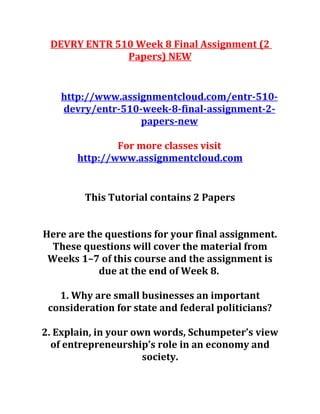 DEVRY ENTR 510 Week 8 Final Assignment (2
Papers) NEW
http://www.assignmentcloud.com/entr-510-
devry/entr-510-week-8-final-assignment-2-
papers-new
For more classes visit
http://www.assignmentcloud.com
This Tutorial contains 2 Papers
Here are the questions for your final assignment.
These questions will cover the material from
Weeks 1–7 of this course and the assignment is
due at the end of Week 8.
1. Why are small businesses an important
consideration for state and federal politicians?
2. Explain, in your own words, Schumpeter’s view
of entrepreneurship’s role in an economy and
society.
 
