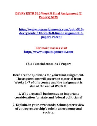 DEVRY ENTR 510 Week 8 Final Assignment (2
Papers) NEW
http://www.uopassignments.com/entr-510-
devry/entr-510-week-8-final-assignment-2-
papers-recent
For more classes visit
http://www.uopassignments.com
This Tutorial contains 2 Papers
Here are the questions for your final assignment.
These questions will cover the material from
Weeks 1–7 of this course and the assignment is
due at the end of Week 8.
1. Why are small businesses an important
consideration for state and federal politicians?
2. Explain, in your own words, Schumpeter’s view
of entrepreneurship’s role in an economy and
society.
 