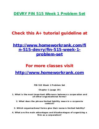 DEVRY FIN 515 Week 1 Problem Set
Check this A+ tutorial guideline at
http://www.homeworkrank.com/f
n-515-devry/fn-515-week-1-
problem-set
For more classes visit
http://www.homeworkrank.com
FIN 515 Week 1 Problem Set
Chapter 1 (page 19)
1. What is the most important difference between a corporation and
all other organizational forms?
2. What does the phrase limited liability mean in a corporate
context?
3. Which organizational forms give their owners limited liability?
4. What are the main advantages and disadvantages of organizing a
frm as a corporation?
 