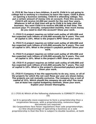 6. (TCO B) You have a two children, A and B. Child A is not going to
college but is working in a business to learn the ropes. Child A plans
on opening a business someday. Child B is attending college. You
put a certain amount of money into an account. From this account,
Child B will receive $2,000 per month for the next four years.
Whatever is left at that time will go to Child A to help start the
business. You want Child A to receive $96,000 at that time. The
account pays 7% annually, compounded monthly. How much money
do you need to start the account? Show your work.
7. (TCO F) A project requires an initial cash outlay of $95,000 and
has expected cash inflows of $20,000 annually for 9 years. The cost
of capital is 10%. What is the project’s NPV? Show your work.
8. (TCO F) A project requires an initial cash outlay of $60,000 and
has expected cash inflows of $15,000 annually for 8 years. The cost
of capital is 10%. What is the project’s payback period? Show your
work.
9. (TCO F) A project requires an initial cash outlay of $95,000 and
has expected cash inflows of $20,000 annually for 9 years. The cost
of capital is 10%. What is the project’s IRR? Show your work.
10. (TCO F) A project requires an initial cash outlay of $40,000 and
has expected cash inflows of $12,000 annually for 7 years. The cost
of capital is 10%. What is the project’s discounted payback period?
Show your work.
11. (TCO F) Company A has the opportunity to do any, none, or all of
the projects for which the net cash flows per year are shown below.
The projects are not mutually exclusive. The company has a cost of
capital of 15%. Which should the company do and why? You must
use at least two capital budgeting methods. Show your work.
Explain your answer thoroughly.
(1 ) (TCO A) Which of the following statements is CORRECT? (Points :
10)
(a) It is generally more expensive to form a proprietorship than a
corporation because, with a proprietorship, extensive legal
documents are required.
(b) Corporations face fewer regulations than sole proprietorships.
(c) One disadvantage of operating a business as a sole
proprietorship is that the frm is subject to double taxation, at both
 