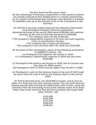 the frm level and the owner level.
(d) One advantage of forming a corporation is that equity investors
are usually exposed to less liability than in a regular partnership.
(e) If a regular partnership goes bankrupt, each partner is exposed
to liabilities only up to the amount of his or her investment in the
business.
(2) (TCO G) A security analyst obtained the following information
from Prestopino Products’ fnancial statements:
Retained earnings at the end of 2009 were $700,000, but retained
earnings at the end of 2010 had declined to $320,000.
• The company does not pay dividends.
• The company’s depreciation expense is its only non-cash expense;
it has no amortization charges.
• The company has no non-cash revenues.
• The company’s net cash flow (NCF) for 2010 was $150,000.
On the basis of this information, which of the following statements
is CORRECT? (Points : 10)
(a) Prestopino had negative net income in 2010.
( b ) Prestopino’s depreciation expense in 2010 was less than
$150,000.
(c) Prestopino had positive net income in 2010, but its income was
less than its 2009 income.
(d) Prestopino’s NCF in 2010 must be higher than its NCF in 2009.
(e) Prestopino’s cash on the balance sheet at the end of 2010 must
be lower than the cash it had on the balance sheet at the end of
2009.
(3) TCO G) Beranek Corp. has $410,000 of assets, and it uses no
debt—it is fnanced only with common equity. The new CFO wants to
employ enough debt to bring the debt/assets ratio to 40%, using the
proceeds from the borrowing to buy back common stock at its book
value. How much must the frm borrow to achieve the target debt
ratio? (Points : 10)
$155,800
$164,000
$172,200
$180,810
$189,851
 