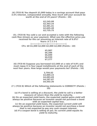 (4) (TCO B) You deposit $1,000 today in a savings account that pays
3.5% interest, compounded annually. How much will your account be
worth at the end of 25 years? (Points : 10)
$2,245.08
$2,363.24
$2,481.41
$2,605.48
$2,735.75
(5). (TCO B) You sold a car and accepted a note with the following
cash flow stream as your payment. What was the effective price you
received for the car assuming an interest rate of 6.0%?
Years: 0 1 2 3 4
|———–|————–|————–|————–|
CFs: $0 $1,000 $2,000 $2,000 $2,000 (Points : 10)
$5,987
$6,286
$6,600
$6,930
$7,277
(6) (TCO B) Suppose you borrowed $12,000 at a rate of 9.0% and
must repay it in four equal installments at the end of each of the
next four years. How large would your payments be? (Points : 10)
3,704.02
$3,889.23
$4,083.69
$4,287.87
$4,502.26
(7 ) (TCO D) Which of the following statements is CORRECT? (Points :
10)
(a) If a bond is selling at a discount, the yield to call is a better
measure of return than the yield to maturity.
(b) On an expected yield basis, the expected capital gains yield will
always be positive because an investor would not purchase a bond
with an expected capital loss.
(c) On an expected yield basis, the expected current yield will
always be positive because an investor would not purchase a bond
that is not expected to pay any cash coupon interest.
(d) If a coupon bond is selling at par, its current yield equals its
yield to maturity.
 