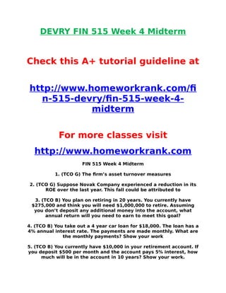 DEVRY FIN 515 Week 4 Midterm
Check this A+ tutorial guideline at
http://www.homeworkrank.com/f
n-515-devry/fn-515-week-4-
midterm
For more classes visit
http://www.homeworkrank.com
FIN 515 Week 4 Midterm
1. (TCO G) The frm’s asset turnover measures
2. (TCO G) Suppose Novak Company experienced a reduction in its
ROE over the last year. This fall could be attributed to
3. (TCO B) You plan on retiring in 20 years. You currently have
$275,000 and think you will need $1,000,000 to retire. Assuming
you don’t deposit any additional money into the account, what
annual return will you need to earn to meet this goal?
4. (TCO B) You take out a 4 year car loan for $18,000. The loan has a
4% annual interest rate. The payments are made monthly. What are
the monthly payments? Show your work
5. (TCO B) You currently have $10,000 in your retirement account. If
you deposit $500 per month and the account pays 5% interest, how
much will be in the account in 10 years? Show your work.
 