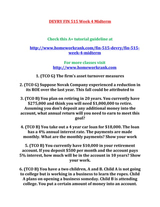 DEVRY FIN 515 Week 4 Midterm
Check this A+ tutorial guideline at
http://www.homeworkrank.com/fin-515-devry/fin-515-
week-4-midterm
For more classes visit
http://www.homeworkrank.com
1. (TCO G) The firm’s asset turnover measures
2. (TCO G) Suppose Novak Company experienced a reduction in
its ROE over the last year. This fall could be attributed to
3. (TCO B) You plan on retiring in 20 years. You currently have
$275,000 and think you will need $1,000,000 to retire.
Assuming you don’t deposit any additional money into the
account, what annual return will you need to earn to meet this
goal?
4. (TCO B) You take out a 4 year car loan for $18,000. The loan
has a 4% annual interest rate. The payments are made
monthly. What are the monthly payments? Show your work
5. (TCO B) You currently have $10,000 in your retirement
account. If you deposit $500 per month and the account pays
5% interest, how much will be in the account in 10 years? Show
your work.
6. (TCO B) You have a two children, A and B. Child A is not going
to college but is working in a business to learn the ropes. Child
A plans on opening a business someday. Child B is attending
college. You put a certain amount of money into an account.
 