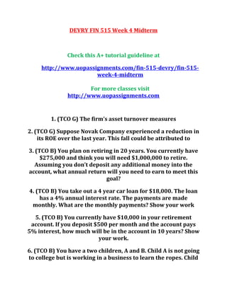 DEVRY FIN 515 Week 4 Midterm
Check this A+ tutorial guideline at
http://www.uopassignments.com/fin-515-devry/fin-515-
week-4-midterm
For more classes visit
http://www.uopassignments.com
1. (TCO G) The firm’s asset turnover measures
2. (TCO G) Suppose Novak Company experienced a reduction in
its ROE over the last year. This fall could be attributed to
3. (TCO B) You plan on retiring in 20 years. You currently have
$275,000 and think you will need $1,000,000 to retire.
Assuming you don’t deposit any additional money into the
account, what annual return will you need to earn to meet this
goal?
4. (TCO B) You take out a 4 year car loan for $18,000. The loan
has a 4% annual interest rate. The payments are made
monthly. What are the monthly payments? Show your work
5. (TCO B) You currently have $10,000 in your retirement
account. If you deposit $500 per month and the account pays
5% interest, how much will be in the account in 10 years? Show
your work.
6. (TCO B) You have a two children, A and B. Child A is not going
to college but is working in a business to learn the ropes. Child
 
