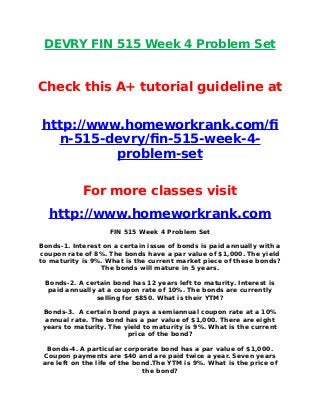 DEVRY FIN 515 Week 4 Problem Set
Check this A+ tutorial guideline at
http://www.homeworkrank.com/f
n-515-devry/fn-515-week-4-
problem-set
For more classes visit
http://www.homeworkrank.com
FIN 515 Week 4 Problem Set
Bonds-1. Interest on a certain issue of bonds is paid annually with a
coupon rate of 8%. The bonds have a par value of $1,000. The yield
to maturity is 9%. What is the current market piece of these bonds?
The bonds will mature in 5 years.
Bonds-2. A certain bond has 12 years left to maturity. Interest is
paid annually at a coupon rate of 10%. The bonds are currently
selling for $850. What is their YTM?
Bonds-3. A certain bond pays a semiannual coupon rate at a 10%
annual rate. The bond has a par value of $1,000. There are eight
years to maturity. The yield to maturity is 9%. What is the current
price of the bond?
Bonds-4. A particular corporate bond has a par value of $1,000.
Coupon payments are $40 and are paid twice a year. Seven years
are left on the life of the bond.The YTM is 9%. What is the price of
the bond?
 