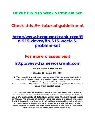 DEVRY FIN 515 Week 5 Problem Set
Check this A+ tutorial guideline at
http://www.homeworkrank.com/f
n-515-devry/fn-515-week-5-
problem-set
For more classes visit
http://www.homeworkrank.com
FIN 515 Week 5 Problem Set
Chapter 10 (pages 345–348)
4. You bought a stock one year ago for $50 per share and sold it
today for $55 per share. It paid a $1 per share dividend today.
a. What was your realized return?
b. How much of the return came from dividend yield and how much
came from capital gain?
20. Consider two local banks. Bank A has 100 loans outstanding,
each for $1 million, that it expects will be repaid today. Each loan
has a 5% probability of default, in which case the bank is not repaid
anything. The chance of default is independent across all the loans.
Bank B has only one loan of $100 million outstanding, which it also
expects will be repaid today. It also has a 5% probability of not
being repaid. Explain the difference between the type of risk each
bank faces. Which bank faces less risk? Why?
 