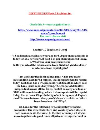 DEVRY FIN 515 Week 5 Problem Set
Check this A+ tutorial guideline at
http://www.uopassignments.com/fin-515-devry/fin-515-
week-5-problem-set
For more classes visit
http://www.uopassignments.com
Chapter 10 (pages 345–348)
4. You bought a stock one year ago for $50 per share and sold it
today for $55 per share. It paid a $1 per share dividend today.
a. What was your realized return?
b. How much of the return came from dividend yield and how
much came from capital gain?
20. Consider two local banks. Bank A has 100 loans
outstanding, each for $1 million, that it expects will be repaid
today. Each loan has a 5% probability of default, in which case
the bank is not repaid anything. The chance of default is
independent across all the loans. Bank B has only one loan of
$100 million outstanding, which it also expects will be repaid
today. It also has a 5% probability of not being repaid. Explain
the difference between the type of risk each bank faces. Which
bank faces less risk? Why?
22. Consider the following two, completely separate,
economies. The expected return and volatility of all stocks in
both economies is the same. In the first economy, all stocks
move together—in good times all prices rise together and in
 