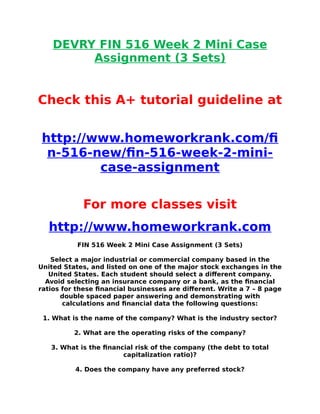DEVRY FIN 516 Week 2 Mini Case
Assignment (3 Sets)
Check this A+ tutorial guideline at
http://www.homeworkrank.com/f
n-516-new/fn-516-week-2-mini-
case-assignment
For more classes visit
http://www.homeworkrank.com
FIN 516 Week 2 Mini Case Assignment (3 Sets)
Select a major industrial or commercial company based in the
United States, and listed on one of the major stock exchanges in the
United States. Each student should select a different company.
Avoid selecting an insurance company or a bank, as the fnancial
ratios for these fnancial businesses are different. Write a 7 – 8 page
double spaced paper answering and demonstrating with
calculations and fnancial data the following questions:
1. What is the name of the company? What is the industry sector?
2. What are the operating risks of the company?
3. What is the fnancial risk of the company (the debt to total
capitalization ratio)?
4. Does the company have any preferred stock?
 