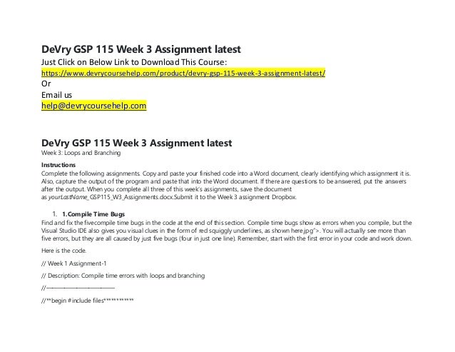 DeVry GSP 115 Week 3 Assignment latest
Just Click on Below Link to Download This Course:
https://www.devrycoursehelp.com/product/devry-gsp-115-week-3-assignment-latest/
Or
Email us
help@devrycoursehelp.com
DeVry GSP 115 Week 3 Assignment latest
Week 3: Loops and Branching
Instructions
Complete the following assignments. Copy and paste your finished code into a Word document, clearly identifying which assignment it is.
Also, capture the output of the program and paste that into the Word document. If there are questions to be answered, put the answers
after the output. When you complete all three of this week’s assignments, save the document
as yourLastName_GSP115_W3_Assignments.docx.Submit it to the Week 3 assignment Dropbox.
1. 1.Compile Time Bugs
Find and fix the fivecompile time bugs in the code at the end of this section. Compile time bugs show as errors when you compile, but the
Visual Studio IDE also gives you visual clues in the form of red squiggly underlines, as shown here.jpg”>. You will actually see more than
five errors, but they are all caused by just five bugs (four in just one line). Remember, start with the first error in your code and work down.
Here is the code.
// Week 1 Assignment-1
// Description: Compile time errors with loops and branching
//———————————-
//**begin #include files************
 