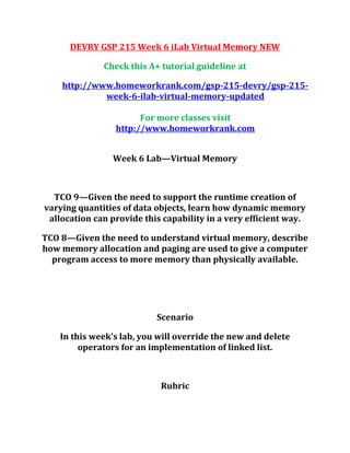 DEVRY GSP 215 Week 6 iLab Virtual Memory NEW
Check this A+ tutorial guideline at
http://www.homeworkrank.com/gsp-215-devry/gsp-215-
week-6-ilab-virtual-memory-updated
For more classes visit
http://www.homeworkrank.com
Week 6 Lab—Virtual Memory
TCO 9—Given the need to support the runtime creation of
varying quantities of data objects, learn how dynamic memory
allocation can provide this capability in a very efficient way.
TCO 8—Given the need to understand virtual memory, describe
how memory allocation and paging are used to give a computer
program access to more memory than physically available.
Scenario
In this week’s lab, you will override the new and delete
operators for an implementation of linked list.
Rubric
 