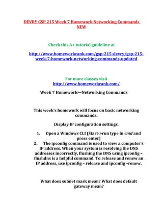 DEVRY GSP 215 Week 7 Homework Networking Commands
NEW
Check this A+ tutorial guideline at
http://www.homeworkrank.com/gsp-215-devry/gsp-215-
week-7-homework-networking-commands-updated
For more classes visit
http://www.homeworkrank.com/
Week 7 Homework—Networking Commands
This week's homework will focus on basic networking
commands.
Display IP configuration settings.
1. Open a Windows CLI (Start->run type in cmd and
press enter)
2. The ipconfig command is used to view a computer's
IP address. When your system is resolving the DNS
addresses incorrectly, flushing the DNS using ipconfig –
flushdns is a helpful command. To release and renew an
IP address, use ipconfig – release and ipconfig –renew.
What does subnet mask mean? What does default
gateway mean?
 