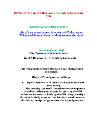 DEVRY GSP 215 Week 7 Homework Networking Commands
NEW
Check this A+ tutorial guideline at
http://www.uopassignments.com/gsp-215-devry/gsp-
215-week-7-homework-networking-commands-recent
For more classes visit
http://www.uopassignments.com
Week 7 Homework—Networking Commands
This week's homework will focus on basic networking
commands.
Display IP configuration settings.
1. Open a Windows CLI (Start->run type in cmd and
press enter)
2. The ipconfig command is used to view a computer's
IP address. When your system is resolving the DNS
addresses incorrectly, flushing the DNS using ipconfig –
flushdns is a helpful command. To release and renew an
IP address, use ipconfig – release and ipconfig –renew.
 