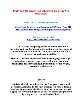 DEVRY GSP 215 Week 7 iLab Networking and a Tiny Web
Server NEW
Check this A+ tutorial guideline at
http://www.homeworkrank.com/gsp-215-devry/gsp-215-
week-7-ilab-networking-and-a-tiny-web-server-updated
For more classes visit
http://www.homeworkrank.com/
TCO 1—Given a computing environment with multiple
operating systems, demonstrate the ability to use the command
line interface in Windows and Linux, and compile and run a
program using the command line.
TCO 10—Given the importance of networking in game design,
explain how computers are connected to a network, and
summarize basic networking fundamentals, terminologies,
protocols, and devices.
Scenario
In this week's lab, we will create two C programs to use with
networking commands. The first program will read a domain
name or dotted-decimal address from the command line and
display the corresponding host entry. The second program will
be a tiny web server used on localhost.
 