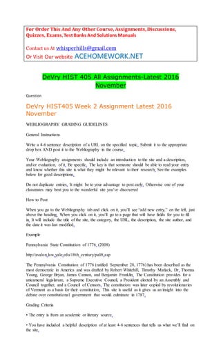 For Order This And Any Other Course, Assignments,Discussions,
Quizzes, Exams,Test Banks And Solutions Manuals
Contact us At whisperhills@gmail.com
Or Visit Our website ACEHOMEWORK.NET
DeVry HIST 405 All Assignments-Latest 2016
November
Question
DeVry HIST405 Week 2 Assignment Latest 2016
November
WEBLIOGRAPHY GRADING GUIDELINES
General Instructions
Write a 4-6 sentence description of a URL on the specified topic. Submit it to the appropriate
drop box AND post it to the Webliography in the course.
Your Webliography assignments should include an introduction to the site and a description,
and/or evaluation, of it. Be specific. The key is that someone should be able to read your entry
and know whether this site is what they might be relevant to their research. See the examples
below for good descriptions.
Do not duplicate entries. It might be to your advantage to post early. Otherwise one of your
classmates may beat you to the wonderful site you’ve discovered
How to Post
When you go to the Webliography tab and click on it, you’ll see “add new entry,” on the left, just
above the heading. When you click on it, you’ll go to a page that will have fields for you to fill
in. It will include the title of the site, the category, the URL, the description, the site author, and
the date it was last modified.
Example
Pennsylvania State Constitution of 1776. (2008)
http://avalon.law.yale.edu/18th_century/pa08.asp
The Pennsylvania Constitution of 1776 (ratified September 28, 1776) has been described as the
most democratic in America and was drafted by Robert Whitehill, Timothy Matlack, Dr. Thomas
Young, George Bryan, James Cannon, and Benjamin Franklin. The Constitution provides for a
unicameral legislature, a Supreme Executive Council, a President elected by an Assembly and
Council together, and a Council of Censors. The constitution was later copied by revolutionaries
of Vermont as a basis for their constitution. This site is useful as it gives us an insight into the
debate over constitutional government that would culminate in 1787.
Grading Criteria
• The entry is from an academic or literary source.
• You have included a helpful description of at least 4-6 sentences that tells us what we’ll find on
the site.
 