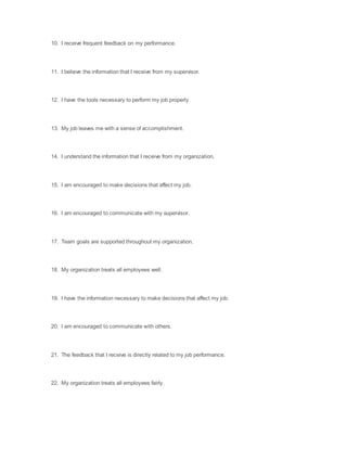 10. I receive frequent feedback on my performance.
11. I believe the information that I receive from my supervisor.
12. I have the tools necessary to perform my job properly.
13. My job leaves me with a sense of accomplishment.
14. I understand the information that I receive from my organization.
15. I am encouraged to make decisions that affect my job.
16. I am encouraged to communicate with my supervisor.
17. Team goals are supported throughout my organization.
18. My organization treats all employees well.
19. I have the information necessary to make decisions that affect my job.
20. I am encouraged to communicate with others.
21. The feedback that I receive is directly related to my job performance.
22. My organization treats all employees fairly.
 