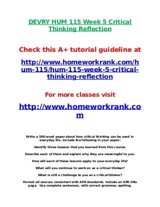 DEVRY HUM 115 Week 5 Critical
Thinking Reflection
Check this A+ tutorial guideline at
http://www.homeworkrank.com/h
um-115/hum-115-week-5-critical-
thinking-reflection
For more classes visit
http://www.homeworkrank.co
m
Write a 500-word paper about how critical thinking can be used in
everyday life. Include the following in your paper:
Identify three lessons that you learned from this course.
Describe each of them and explain why they are meaningful to you.
How will each of these lessons apply to your everyday life?
What will you continue to work on as a critical thinker?
What is still a challenge to you as a critical thinker?
Format all sources consistent with APA standards. Include an APA title
page. Use complete sentences, with correct grammar, spelling,
 