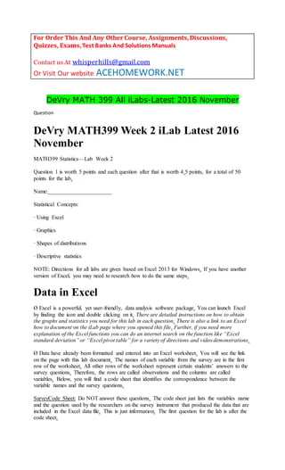 For Order This And Any Other Course, Assignments,Discussions,
Quizzes, Exams,Test Banks And Solutions Manuals
Contact us At whisperhills@gmail.com
Or Visit Our website ACEHOMEWORK.NET
DeVry MATH 399 All iLabs-Latest 2016 November
Question
DeVry MATH399 Week 2 iLab Latest 2016
November
MATH399 Statistics—Lab Week 2
Question 1 is worth 5 points and each question after that is worth 4.5 points, for a total of 50
points for the lab.
Name:_______________________
Statistical Concepts:
· Using Excel
· Graphics
· Shapes of distributions
· Descriptive statistics
NOTE: Directions for all labs are given based on Excel 2013 for Windows. If you have another
version of Excel, you may need to research how to do the same steps.
Data in Excel
Ø Excel is a powerful, yet user-friendly, data analysis software package. You can launch Excel
by finding the icon and double clicking on it. There are detailed instructions on how to obtain
the graphs and statistics you need for this lab in each question. There is also a link to an Excel
how to document on the iLab page where you opened this file. Further, if you need more
explanation of the Excel functions you can do an internet search on the function like “Excel
standard deviation” or “Excel pivot table” for a variety of directions and video demonstrations.
Ø Data have already been formatted and entered into an Excel worksheet. You will see the link
on the page with this lab document. The names of each variable from the survey are in the first
row of the worksheet. All other rows of the worksheet represent certain students’ answers to the
survey questions. Therefore, the rows are called observations and the columns are called
variables. Below, you will find a code sheet that identifies the correspondence between the
variable names and the survey questions.
SurveyCode Sheet: Do NOT answer these questions. The code sheet just lists the variables name
and the question used by the researchers on the survey instrument that produced the data that are
included in the Excel data file. This is just information. The first question for the lab is after the
code sheet.
 