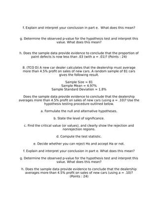 f. Explain and interpret your conclusion in part e. What does this mean?
g. Determine the observed p-value for the hypothesis test and interpret this
value. What does this mean?
h. Does the sample data provide evidence to conclude that the proportion of
paint defects is now less than .03 (with a = .01)? (Points : 24)
8. (TCO D) A new car dealer calculates that the dealership must average
more than 4.5% profit on sales of new cars. A random sample of 81 cars
gives the following result.
Sample Size = 81
Sample Mean = 4.97%
Sample Standard Deviation = 1.8%
Does the sample data provide evidence to conclude that the dealership
averages more than 4.5% profit on sales of new cars (using a = .10)? Use the
hypothesis testing procedure outlined below.
a. Formulate the null and alternative hypotheses.
b. State the level of significance.
c. Find the critical value (or values), and clearly show the rejection and
nonrejection regions.
d. Compute the test statistic.
e. Decide whether you can reject Ho and accept Ha or not.
f. Explain and interpret your conclusion in part e. What does this mean?
g. Determine the observed p-value for the hypothesis test and interpret this
value. What does this mean?
h. Does the sample data provide evidence to conclude that the dealership
averages more than 4.5% profit on sales of new cars (using a = .10)?
(Points : 24)
 