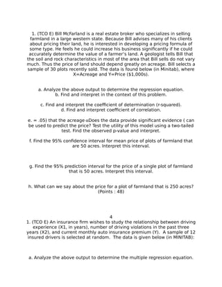 1. (TCO E) Bill McFarland is a real estate broker who specializes in selling
farmland in a large western state. Because Bill advises many of his clients
about pricing their land, he is interested in developing a pricing formula of
some type. He feels he could increase his business significantly if he could
accurately determine the value of a farmer’s land. A geologist tells Bill that
the soil and rock characteristics in most of the area that Bill sells do not vary
much. Thus the price of land should depend greatly on acreage. Bill selects a
sample of 30 plots recently sold. The data is found below (in Minitab), where
X=Acreage and Y=Price ($1,000s).
a. Analyze the above output to determine the regression equation.
b. Find and interpret in the context of this problem.
c. Find and interpret the coefficient of determination (r-squared).
d. Find and interpret coefficient of correlation.
e. = .05) that the acreageDoes the data provide significant evidence ( can
be used to predict the price? Test the utility of this model using a two-tailed
test. Find the observed p-value and interpret.
f. Find the 95% confidence interval for mean price of plots of farmland that
are 50 acres. Interpret this interval.
g. Find the 95% prediction interval for the price of a single plot of farmland
that is 50 acres. Interpret this interval.
h. What can we say about the price for a plot of farmland that is 250 acres?
(Points : 48)
4
1. (TCO E) An insurance firm wishes to study the relationship between driving
experience (X1, in years), number of driving violations in the past three
years (X2), and current monthly auto insurance premium (Y). A sample of 12
insured drivers is selected at random. The data is given below (in MINITAB):
a. Analyze the above output to determine the multiple regression equation.
 